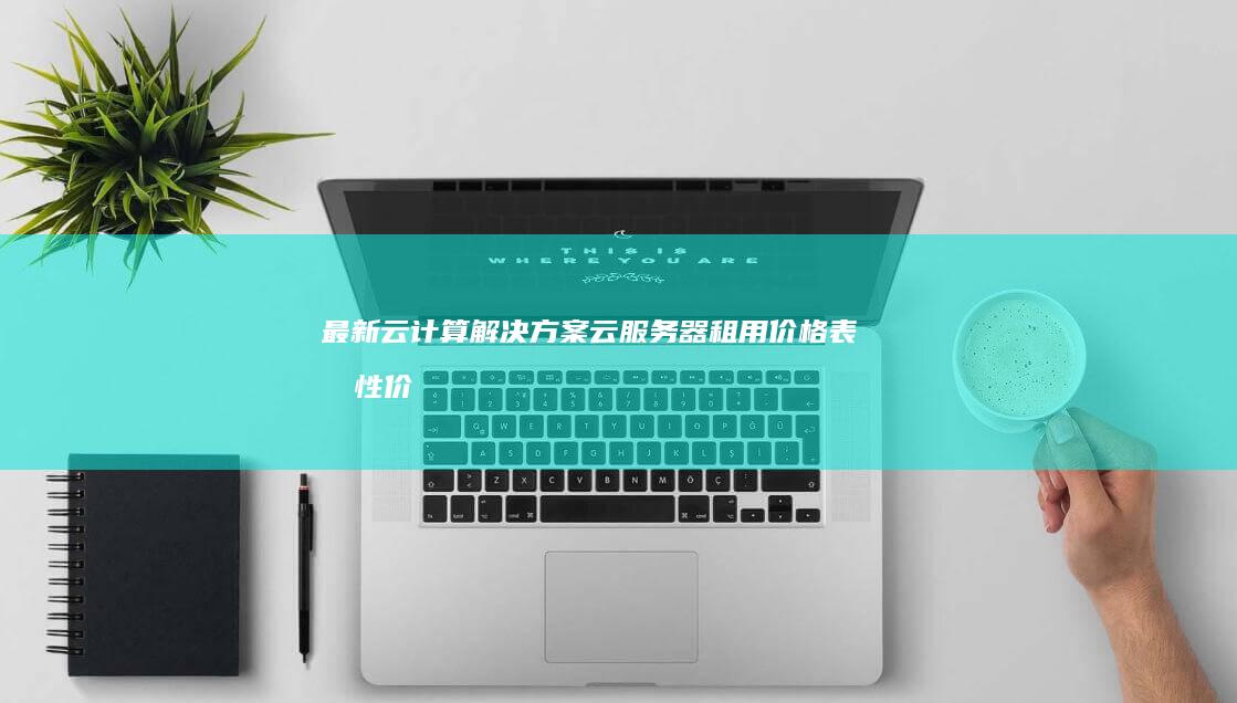 最新云计算解决方案：云服务器租用价格表及性价比分析