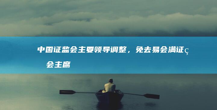 中国证监会主要领导调整，免去易会满证监会主席职务，哪些信息值得关注？